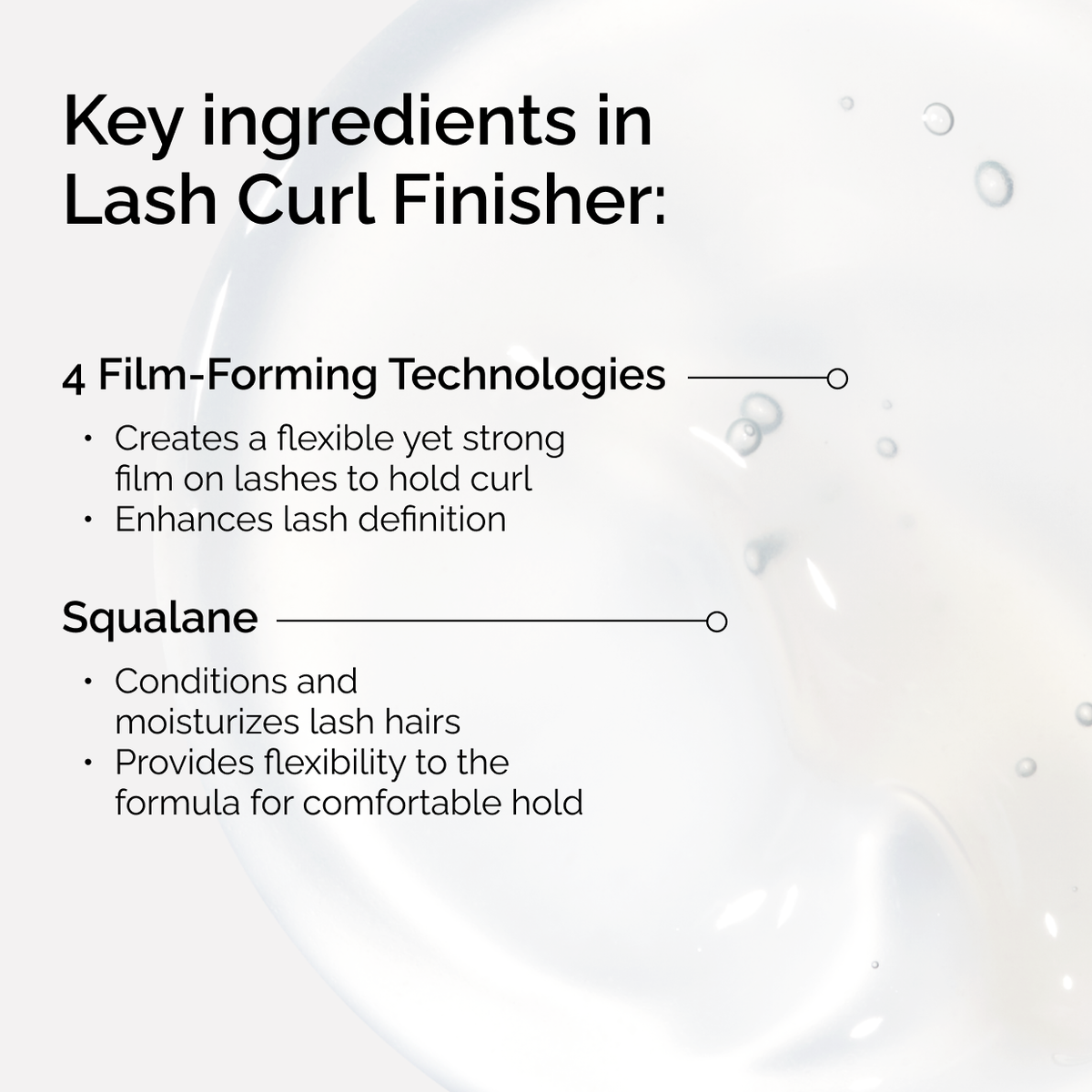 Key ingredients in The Ordinary Lash Curl Finisher. 4 Film-Forming Technologies create a strong hold, while Squalane conditions and moisturizes lash hairs for a comfortable, flexible finish.